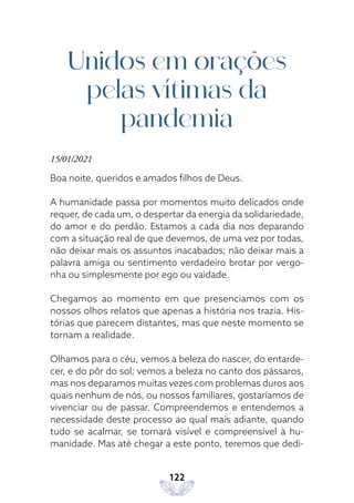 122
Unidos em orações
pelas vítimas da
pandemia
15/01/2021
Boa noite, queridos e amados filhos de Deus.
A humanidade passa por momentos muito delicados onde
requer, de cada um, o despertar da energia da solidariedade,
do amor e do perdão. Estamos a cada dia nos deparando
com a situação real de que devemos, de uma vez por todas,
não deixar mais os assuntos inacabados; não deixar mais a
palavra amiga ou sentimento verdadeiro brotar por vergo-
nha ou simplesmente por ego ou vaidade.
Chegamos ao momento em que presenciamos com os
nossos olhos relatos que apenas a história nos trazia. His-
tórias que parecem distantes, mas que neste momento se
tornam a realidade.
Olhamos para o céu, vemos a beleza do nascer, do entarde-
cer, e do pôr do sol; vemos a beleza no canto dos pássaros,
mas nos deparamos muitas vezes com problemas duros aos
quais nenhum de nós, ou nossos familiares, gostaríamos de
vivenciar ou de passar. Compreendemos e entendemos a
necessidade deste processo ao qual mais adiante, quando
tudo se acalmar, se tornará visível e compreensível à hu-
manidade. Mas até chegar a este ponto, teremos que dedi-
 