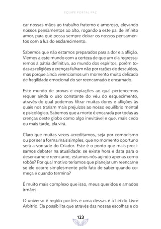 EQUIPE PORTAL PAZ
123
car nossas mãos ao trabalho fraterno e amoroso, elevando
nossos pensamentos ao alto, rogando a este pai de infinito
amor, para que possa sempre deixar os nossos pensamen-
tos com a luz do esclarecimento.
Sabemos que não estamos preparados para a dor e a aflição.
Viemos a este mundo com a certeza de que um dia regressa-
remos à pátria definitiva, ao mundo dos espíritos, porém to-
das as religiões e crenças falham não por razões de descuidos,
mas porque ainda vivenciamos um momento muito delicado
de fragilidade emocional do ser reencarnado e encarnado.
Este mundo de provas e expiações ao qual pertencemos
requer ainda o uso constante do véu do esquecimento,
através do qual podemos filtrar muitas dores e aflições às
quais nos trariam mais prejuízos ao nosso equilíbrio mental
e psicológico. Sabemos que a morte é encarada por todas as
crenças deste globo como algo inevitável e que, mais cedo
ou mais tarde, ela virá.
Claro que muitas vezes acreditamos, seja por comodismo
ou por ser a forma mais simples, que no momento oportuno
será a vontade do Criador. Este é o ponto que mais preci-
samos debater na atualidade: se existe hora e data para o
desencarne e reencarne, estamos nós agindo apenas como
robôs? Por qual motivo teríamos que planejar um reencarne
se ele ocorre simplesmente pelo fato de saber quando co-
meça e quando termina?
É muito mais complexo que isso, meus queridos e amados
irmãos.
O universo é regido por leis e uma dessas é a Lei do Livre
Arbítrio. Ela possibilita que através das nossas escolhas e do
 