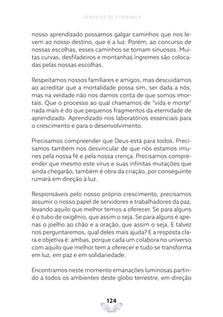 124
SEMENTES DE ESPERANÇA
nosso aprendizado possamos galgar caminhos que nos le-
vem ao nosso destino, que é a luz. Porém, ao concurso de
nossas escolhas, esses caminhos se tornam sinuosos. Mui-
tas curvas, desfiladeiros e montanhas íngremes são coloca-
das pelas nossas escolhas.
Respeitamos nossos familiares e amigos, mas descuidamos
ao acreditar que a mortalidade possa sim, ser dada a nós,
mas na verdade não nos damos conta de que somos imor-
tais. Que o processo ao qual chamamos de “vida e morte”
nada mais é do que pequenos fragmentos da eternidade de
aprendizado. Aprendizado nos laboratórios essenciais para
o crescimento e para o desenvolvimento.
Precisamos compreender que Deus está para todos. Preci-
samos também nos desvincular de que nós estamos imu-
nes pela nossa fé e pela nossa crença. Precisamos compre-
ender que mesmo este vírus e suas infinitas mutações que
ainda chegarão, também é obra da criação, por conseguinte
rumará em direção à luz.
Responsáveis pelo nosso próprio crescimento, precisamos
assumir o nosso papel de servidores e trabalhadores da paz,
levando aquilo que melhor temos a oferecer. Se para alguns
é o tubo de oxigênio, que assim o seja. Se para alguns é ape-
nas o joelho ao chão e a oração, que assim o seja. E talvez
nos perguntaremos, qual deles mais ajuda? E a resposta cla-
ra e objetiva é: ambas, porque cada um colabora no universo
com aquilo que melhor tem a oferecer e tudo se transforma
em luz, em paz e em solidariedade.
Encontramos neste momento emanações luminosas partin-
do a todos os ambientes deste globo terrestre, em direção
 