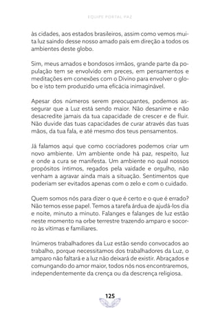 EQUIPE PORTAL PAZ
125
às cidades, aos estados brasileiros, assim como vemos mui-
ta luz saindo desse nosso amado país em direção a todos os
ambientes deste globo.
Sim, meus amados e bondosos irmãos, grande parte da po-
pulação tem se envolvido em preces, em pensamentos e
meditações em conexões com o Divino para envolver o glo-
bo e isto tem produzido uma eficácia inimaginável.
Apesar dos números serem preocupantes, podemos as-
segurar que a Luz está sendo maior. Não desanime e não
desacredite jamais da tua capacidade de crescer e de fluir.
Não duvide das tuas capacidades de curar através das tuas
mãos, da tua fala, e até mesmo dos teus pensamentos.
Já falamos aqui que como cocriadores podemos criar um
novo ambiente. Um ambiente onde há paz, respeito, luz
e onde a cura se manifesta. Um ambiente no qual nossos
propósitos íntimos, regados pela vaidade e orgulho, não
venham a agravar ainda mais a situação. Sentimentos que
poderiam ser evitados apenas com o zelo e com o cuidado.
Quem somos nós para dizer o que é certo e o que é errado?
Não temos esse papel. Temos a tarefa árdua de ajudá-los dia
e noite, minuto a minuto. Falanges e falanges de luz estão
neste momento na orbe terrestre trazendo amparo e socor-
ro às vítimas e familiares.
Inúmeros trabalhadores da Luz estão sendo convocados ao
trabalho, porque necessitamos dos trabalhadores da Luz, o
amparo não faltará e a luz não deixará de existir. Abraçados e
comungando do amor maior, todos nós nos encontraremos,
independentemente da crença ou da descrença religiosa.
 