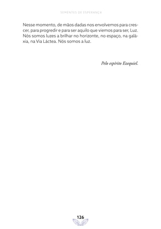 126
SEMENTES DE ESPERANÇA
Nesse momento, de mãos dadas nos envolvemos para cres-
cer, para progredir e para ser aquilo que viemos para ser, Luz.
Nós somos luzes a brilhar no horizonte, no espaço, na galá-
xia, na Via Láctea. Nós somos a luz.
Pelo espírito Ezequiel.
 