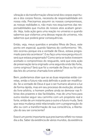128
SEMENTES DE ESPERANÇA
vibração e da transformação vibracional dos corpos espiritu-
ais e dos corpos físicos, necessita de responsabilidade em
nossa vida. Precisamos assumir os nossos compromissos,
as nossas realidades e, não mais nos esquivarmos das res-
ponsabilidades que muitos de nossos atos acabam geran-
do. Veja, toda ação gera uma reação no universo e quando
sabemos que violamos uma dessas regras do universo, nós
sabemos que poderá gerar consequências.
Então, veja, meus queridos e amados filhos de Deus, este
ponto em especial, quando falamos do conformismo: “Ah,
isto ocorreu porque era a vontade de Deus, estava progra-
mado para isto acontecer”. E eu faço uma nova pergunta a ti:
será que estava programado? Como seria se todos tivessem
aceitado o compromisso do resguardo, será que esta ação
de preservação teria originado uma segunda onda tão forte,
como originou? Será que foi a vontade de Deus ou foi uma
das leis do universo chamada livre-arbítrio?
Bem, poderíamos dizer que se as duas respostas estão cor-
retas, então o futuro não está definido e pode ser modifica-
do. Se a vontade de Deus é que o ser humano alcance a luz
de forma rápida, mas em seu processo de evolução, através
do livre-arbítrio, o homem prefere ainda se demorar nas fi-
leiras dos prazeres e das facilidades, mas de uma hora para
outra resolve seguir seu caminho com um propósito real e
forte, então de um instante para o outro o futuro muda. Será
que essa mudança está relacionada com a programação do
alto ou com a transformação de sua consciência, a liberta-
ção do seu ser consciente?
Esse é um ponto importante que precisamos refletir no nosso
dia a dia. Saber da existência de vários mundos, da existência
 