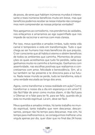 EQUIPE PORTAL PAZ
129
de povos, de seres que habitam inúmeros mundos é interes-
sante e trará inúmeros benefícios muito em breve, mas que
benefícios podemos receber se nesse instante não consegui-
mos nem compreender as nossas próprias vontades?
Nos apegamos ao comodismo, nos prendemos às vaidades,
nos enlaçamos e amarramos ao ego superinflado que nos
impede de raciocinar e vermos com mais clareza.
Por isso, meus queridos e amados irmãos, tudo nesta vida
carnal é temporário e está em transformação. Tudo o que
chega ao ser humano traz mais benefícios do que prejuízo.
O ser consciente que ali habita é eterno e obtém benefícios
de todos os ambientes que caminha. Momentos de prova-
ções os quais acreditamos que tudo foi perdido, saiba que
ganhamos muito no caminho à iluminação. Ganhamos com
assertividade, nas escolhas positivas que realizamos e con-
cretizamos com amor, felicidade e benevolência. Sim, ali a
luz também se faz presente e te direciona para a luz futu-
ra. Nada nesse mundo se perde, tudo se transforma, esta é
uma verdade escutada ao longo dos anos.
Agora, como transformar a nossa realidade em ação? Como
transformar o nosso dia a dia em esperança e em amor? É
tão fácil falar de amor como muitos dizem, é tão fácil para
o Oikenaz vir e falar para ter fé, para ser feliz, quando ele já
está no mundo espiritual. Lá sim, deve ser fácil.
Meus queridos e amados irmãos, há tanto trabalho no mun-
do espiritual, tanto trabalho que nem descansar, descan-
samos, porque não há tempo para descansar, mas sim, há
tempo para melhorarmos e, se conseguirmos melhorar uma
vírgula apenas por dia, quer dizer que no final das 24 horas
 
