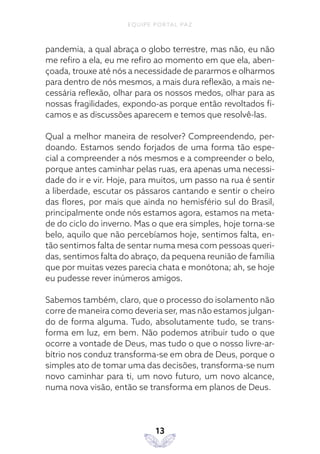 EQUIPE PORTAL PAZ
13
pandemia, a qual abraça o globo terrestre, mas não, eu não
me refiro a ela, eu me refiro ao momento em que ela, aben-
çoada, trouxe até nós a necessidade de pararmos e olharmos
para dentro de nós mesmos, a mais dura reflexão, a mais ne-
cessária reflexão, olhar para os nossos medos, olhar para as
nossas fragilidades, expondo-as porque então revoltados fi-
camos e as discussões aparecem e temos que resolvê-las.
Qual a melhor maneira de resolver? Compreendendo, per-
doando. Estamos sendo forjados de uma forma tão espe-
cial a compreender a nós mesmos e a compreender o belo,
porque antes caminhar pelas ruas, era apenas uma necessi-
dade do ir e vir. Hoje, para muitos, um passo na rua é sentir
a liberdade, escutar os pássaros cantando e sentir o cheiro
das flores, por mais que ainda no hemisfério sul do Brasil,
principalmente onde nós estamos agora, estamos na meta-
de do ciclo do inverno. Mas o que era simples, hoje torna-se
belo, aquilo que não percebíamos hoje, sentimos falta, en-
tão sentimos falta de sentar numa mesa com pessoas queri-
das, sentimos falta do abraço, da pequena reunião de família
que por muitas vezes parecia chata e monótona; ah, se hoje
eu pudesse rever inúmeros amigos.
Sabemos também, claro, que o processo do isolamento não
corre de maneira como deveria ser, mas não estamos julgan-
do de forma alguma. Tudo, absolutamente tudo, se trans-
forma em luz, em bem. Não podemos atribuir tudo o que
ocorre a vontade de Deus, mas tudo o que o nosso livre-ar-
bítrio nos conduz transforma-se em obra de Deus, porque o
simples ato de tomar uma das decisões, transforma-se num
novo caminhar para ti, um novo futuro, um novo alcance,
numa nova visão, então se transforma em planos de Deus.
 