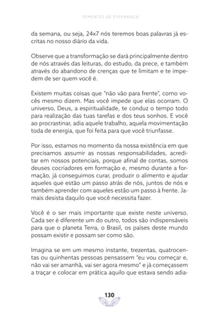 130
SEMENTES DE ESPERANÇA
da semana, ou seja, 24x7 nós teremos boas palavras já es-
critas no nosso diário da vida.
Observe que a transformação se dará principalmente dentro
de nós através das leituras, do estudo, da prece, e também
através do abandono de crenças que te limitam e te impe-
dem de ser quem você é.
Existem muitas coisas que “não vão para frente”, como vo-
cês mesmo dizem. Mas você impede que elas ocorram. O
universo, Deus, a espiritualidade, te conduz o tempo todo
para realização das tuas tarefas e dos teus sonhos. E você
ao procrastinar, adia aquele trabalho, aquela movimentação
toda de energia, que foi feita para que você triunfasse.
Por isso, estamos no momento da nossa existência em que
precisamos assumir as nossas responsabilidades, acredi-
tar em nossos potenciais, porque afinal de contas, somos
deuses cocriadores em formação e, mesmo durante a for-
mação, já conseguimos curar, produzir o alimento e ajudar
aqueles que estão um passo atrás de nós, juntos de nós e
também aprender com aqueles estão um passo à frente. Ja-
mais desista daquilo que você necessita fazer.
Você é o ser mais importante que existe neste universo.
Cada ser é diferente um do outro, todos são indispensáveis
para que o planeta Terra, o Brasil, os países deste mundo
possam existir e possam ser como são.
Imagina se em um mesmo instante, trezentas, quatrocen-
tas ou quinhentas pessoas pensassem “eu vou começar e,
não vai ser amanhã, vai ser agora mesmo” e já começassem
a traçar e colocar em prática aquilo que estava sendo adia-
 
