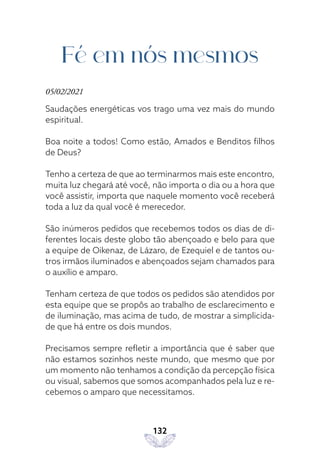 132
Fé em nós mesmos
05/02/2021
Saudações energéticas vos trago uma vez mais do mundo
espiritual.
Boa noite a todos! Como estão, Amados e Benditos filhos
de Deus?
Tenho a certeza de que ao terminarmos mais este encontro,
muita luz chegará até você, não importa o dia ou a hora que
você assistir, importa que naquele momento você receberá
toda a luz da qual você é merecedor.
São inúmeros pedidos que recebemos todos os dias de di-
ferentes locais deste globo tão abençoado e belo para que
a equipe de Oikenaz, de Lázaro, de Ezequiel e de tantos ou-
tros irmãos iluminados e abençoados sejam chamados para
o auxílio e amparo.
Tenham certeza de que todos os pedidos são atendidos por
esta equipe que se propôs ao trabalho de esclarecimento e
de iluminação, mas acima de tudo, de mostrar a simplicida-
de que há entre os dois mundos.
Precisamos sempre refletir a importância que é saber que
não estamos sozinhos neste mundo, que mesmo que por
um momento não tenhamos a condição da percepção física
ou visual, sabemos que somos acompanhados pela luz e re-
cebemos o amparo que necessitamos.
 