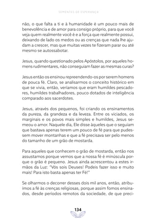 134
SEMENTES DE ESPERANÇA
não, o que falta a ti e à humanidade é um pouco mais de
benevolência e de amor para consigo próprio, para que você
veja quem realmente você é e a força que realmente possui,
deixando de lado os medos ou as crenças que nada lhe aju-
dam a crescer, mas que muitas vezes te fizeram parar ou até
mesmo se autossabotar.
Jesus, quando questionado pelos Apóstolos, por aqueles ho-
mens rudimentares, não conseguiam fazer as mesmas curas?
Jesus então os ensinou repreendendo-os por serem homens
de pouca fé. Claro, se analisarmos o conceito histórico em
que se vivia, então, veríamos que eram humildes pescado-
res, humildes trabalhadores, pouco dotados de inteligência
comparado aos sacerdotes.
Jesus, através dos pequenos, foi criando os ensinamentos
da pureza, da grandeza e da leveza. Entre os viciados, os
marginais e os povos mais simples e humildes, Jesus se-
meou o amor. Naquele dia, Ele disse àqueles que o seguiam
que bastava apenas terem um pouco de fé para que pudes-
sem mover montanhas e que a fé precisava ser pelo menos
do tamanho de um grão de mostarda.
Para aqueles que conhecem o grão de mostarda, então nos
assustamos porque vemos que a nossa fé é minúscula por-
que o grão é pequeno. Jesus ainda acrescentou a estes ir-
mãos da Luz: “Vós sois Deuses! Podeis fazer isso e muito
mais! Para isto basta apenas ter Fé!”
Se olharmos o decorrer desses dois mil anos, então, atribu-
ímos a fé às crenças religiosas, porque assim fomos ensina-
dos, desde períodos remotos da sociedade, de que preci-
 