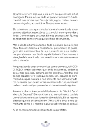 EQUIPE PORTAL PAZ
135
sávamos crer em algo que está além do que nossos olhos
enxergam. Mas Jesus, além de vir para ser um marco funda-
mental, nos mostra que Deus jamais julgou, matou ou con-
denou ninguém, ao contrário, Deus apenas amou.
Ele caminhou para que a sociedade e a humanidade tives-
sem os objetivos necessários para evoluir e compreender o
Todo. Como mestre do amor, Ele nos ensinou a ter fé, mas
conduzimos com crenças que até hoje observamos.
Mas quando olhamos a fundo, todo o estudo que a ciência
atual tem nos trazido à consciência, juntamente às passa-
gens dos ensinamentos de Jesus através de suas parábo-
las, percebemos que desde aquele instante, Ele chamava a
atenção da humanidade para acreditarmos em nós mesmos
acima de tudo.
Porque sabendo que somos únicos com o universo, UM COM
O TODO, então sabemos que onde estivermos, podemos
curar, mas para isso, bastava apenas acreditar. Acreditar que
somos capazes; ter a fé de que somos, sim, capazes de trans-
mitir a luz, a paz e a cura, e não somente que somos servido-
res ou canais, pois dessa forma, me isento da cura, me isento
do bem ou do mal porque me torno um veículo de alguém.
Jesus nos chama à responsabilidade e nos diz: “Você é Deus!
Vós sois Deuses!” Ele nos chama ao cumprimento das leis
universais e ao ser questionado sobre tais leis, Ele as resume
dizendo que se encontram em “Amar a ti e amar o teu se-
melhante como a ti mesmo e a Deus sobre todas as coisas”.
Aí se encontram todas as leis e todos os profetas.
 