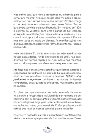 136
SEMENTES DE ESPERANÇA
Mas como será que nunca atentamos ou olhamos para o
“Amar a ti mesmo”? Porque nesses dois mil anos é tão re-
petido que precisamos amar a nós mesmos? Então, chega
o momento também orientado pelo nosso Divino Mestre,
que a verdade viria e ela nos libertaria. Em meados de 1800,
o espírito da Verdade, com uma Falange de luz, começa
através das manifestações físicas, a levar a verdade e o es-
clarecimento por todos os caminhos não apenas à França,
mas em todos os locais do planeta. As manifestações me-
diúnicas começam a ocorrer de forma mais intensa, lúcida e
esclarecida.
Hoje, no século 21, ainda teimamos em não acreditar nas
nossas capacidades. Ainda em fevereiro de 2021, não acre-
ditamos que somos capazes de curar não a nós mesmos,
mas a todos aqueles que vêm até nós e que nos cercam.
Até hoje não conseguimos acreditar que somos amados e
respeitados por milhares de seres de luz que nos acompa-
nham e compreendem os nossos defeitos. Defeitos não,
perdoe-me o equívoco; conhecem as nossas limitações
temporárias, pelas questões evolutivas, mas mesmo assim
nos amam.
Em pleno ano que atravessamos mais uma onda da pande-
mia, surge a necessidade individual do ser humano de en-
contrar a paz. A paz que antes levávamos aos centros, aos
núcleos religiosos, hoje pelo isolamento social, encontram-
-se fechados na sua grande maioria. Então, precisamos e ti-
vemos que levar os nossos templos para o nosso lar.
Porém, em nosso lar, às vezes, encontramos conflitos entre
vários moradores que pensam de formas diferentes. Dessa
 