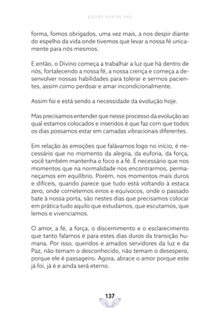 EQUIPE PORTAL PAZ
137
forma, fomos obrigados, uma vez mais, a nos despir diante
do espelho da vida onde tivemos que levar a nossa fé unica-
mente para nós mesmos.
E então, o Divino começa a trabalhar a luz que há dentro de
nós, fortalecendo a nossa fé, a nossa crença e começa a de-
senvolver nossas habilidades para tolerar e sermos pacien-
tes, assim como perdoar e amar incondicionalmente.
Assim foi e está sendo a necessidade da evolução hoje.
Mas precisamos entender que nesse processo da evolução ao
qual estamos colocados e inseridos é que faz com que todos
os dias possamos estar em camadas vibracionais diferentes.
Em relação às emoções que falávamos logo no início, é ne-
cessário que no momento da alegria, da euforia, da força,
você também mantenha o foco e a fé. É necessário que nos
momentos que na normalidade nos encontrarmos, perma-
neçamos em equilíbrio. Porém, nos momentos mais duros
e difíceis, quando parece que tudo está voltando à estaca
zero, onde cometemos erros e equívocos, onde o passado
bate à nossa porta, são nestes dias que precisamos colocar
em prática tudo aquilo que estudamos, que escutamos, que
lemos e vivenciamos.
O amor, a fé, a força, o discernimento e o esclarecimento
que tanto falamos é para estes dias duros da transição hu-
mana. Por isso, queridos e amados servidores da luz e da
Paz, não temam o desconhecido, não temam o desespero,
porque ele é passageiro. Agora, abrace o amor porque este
já foi, já é e ainda será eterno.
 