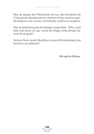138
SEMENTES DE ESPERANÇA
Nós, da equipe dos Missionários da Luz, dos Servidores do
Cristo jamais abandonaremos nenhum irmão, mesmo quan-
do tropeçar e cair no seco, no molhado, na lama ou na grama.
Nós ali estaremos para te reerguer e para dizer: “Olha, você
está mais perto do que nunca de chegar onde almeja! Va-
mos! Eu te ajudo!”
Tenham fé em vocês! Que Deus na sua infinita bondade, vos
ilumine e vos abençoe!
Pelo espírito Oikenaz.
 