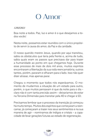 139
O Amor
12/02/2021
Boa noite a todos. Paz, luz e amor é o que desejamos a to-
dos vocês!
Nesta noite, possamos estar reunidos com o único propósi-
to de servir à causa do amor, da Paz e da caridade.
O nosso querido mestre Jesus, quando por aqui transitou,
sabia os obstáculos que teria pela frente e, acima de tudo,
sabia quais eram os passos que precisava dar para trazer
a humanidade ao ponto em que chegamos hoje. Durante
esse processo de mais de dois mil anos, muitos espíritos
encontraram a libertação da sua roda reencarnatória; outros
tantos, porém, pararam e olharam para o lado. Isso não quer
dizer atrasar, mas apenas parar.
Chegou o momento que todos nós esperávamos. O mo-
mento de mudarmos a situação de um estado para outro,
porém, o que muitos pensavam é que da noite para o dia –
claro não é com tanta precisão assim – deixaríamos de estar
na Terceira Dimensão para transitar pela 4D e chegar à 5D.
Precisamos lembrar que o processo da transição já começou
há muito tempo. Muitos dos espíritos que começaram a reen-
carnar, já começaram a trazer nos seus sentimentos e na sua
maneira de agir – nominamos de índigos e cristais – a capa-
cidade de levar gerações futuras ao estado de regeneração.
 