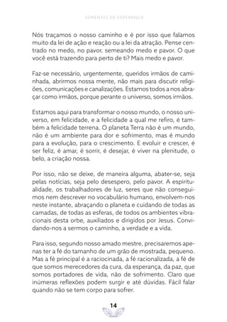 14
SEMENTES DE ESPERANÇA
Nós traçamos o nosso caminho e é por isso que falamos
muito da lei de ação e reação ou a lei da atração. Pense cen-
trado no medo, no pavor, semeando medo e pavor. O que
você está trazendo para perto de ti? Mais medo e pavor.
Faz-se necessário, urgentemente, queridos irmãos de cami-
nhada, abrirmos nossa mente, não mais para discutir religi-
ões, comunicações e canalizações. Estamos todos a nos abra-
çar como irmãos, porque perante o universo, somos irmãos.
Estamos aqui para transformar o nosso mundo, o nosso uni-
verso, em felicidade, e a felicidade a qual me refiro, é tam-
bém a felicidade terrena. O planeta Terra não é um mundo,
não é um ambiente para dor e sofrimento, mas é mundo
para a evolução, para o crescimento. E evoluir e crescer, é
ser feliz, é amar, é sorrir, é desejar, é viver na plenitude, o
belo, a criação nossa.
Por isso, não se deixe, de maneira alguma, abater-se, seja
pelas notícias, seja pelo desespero, pelo pavor. A espiritu-
alidade, os trabalhadores de luz, seres que não consegui-
mos nem descrever no vocabulário humano, envolvem-nos
neste instante, abraçando o planeta e cuidando de todas as
camadas, de todas as esferas, de todos os ambientes vibra-
cionais desta orbe, auxiliados e dirigidos por Jesus. Convi-
dando-nos a sermos o caminho, a verdade e a vida.
Para isso, segundo nosso amado mestre, precisaremos ape-
nas ter a fé do tamanho de um grão de mostrada, pequeno.
Mas a fé principal é a raciocinada, a fé racionalizada, a fé de
que somos merecedores da cura, da esperança, da paz, que
somos portadores de vida, não de sofrimento. Claro que
inúmeras reflexões podem surgir e até dúvidas. Fácil falar
quando não se tem corpo para sofrer.
 