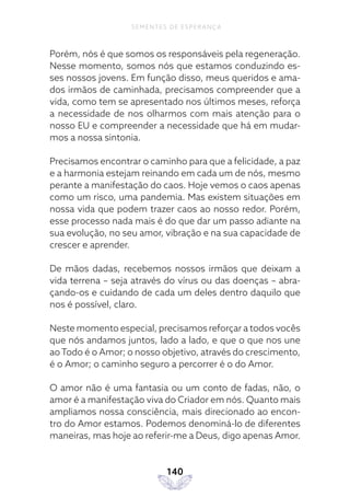 140
SEMENTES DE ESPERANÇA
Porém, nós é que somos os responsáveis pela regeneração.
Nesse momento, somos nós que estamos conduzindo es-
ses nossos jovens. Em função disso, meus queridos e ama-
dos irmãos de caminhada, precisamos compreender que a
vida, como tem se apresentado nos últimos meses, reforça
a necessidade de nos olharmos com mais atenção para o
nosso EU e compreender a necessidade que há em mudar-
mos a nossa sintonia.
Precisamos encontrar o caminho para que a felicidade, a paz
e a harmonia estejam reinando em cada um de nós, mesmo
perante a manifestação do caos. Hoje vemos o caos apenas
como um risco, uma pandemia. Mas existem situações em
nossa vida que podem trazer caos ao nosso redor. Porém,
esse processo nada mais é do que dar um passo adiante na
sua evolução, no seu amor, vibração e na sua capacidade de
crescer e aprender.
De mãos dadas, recebemos nossos irmãos que deixam a
vida terrena – seja através do vírus ou das doenças – abra-
çando-os e cuidando de cada um deles dentro daquilo que
nos é possível, claro.
Neste momento especial, precisamos reforçar a todos vocês
que nós andamos juntos, lado a lado, e que o que nos une
ao Todo é o Amor; o nosso objetivo, através do crescimento,
é o Amor; o caminho seguro a percorrer é o do Amor.
O amor não é uma fantasia ou um conto de fadas, não, o
amor é a manifestação viva do Criador em nós. Quanto mais
ampliamos nossa consciência, mais direcionado ao encon-
tro do Amor estamos. Podemos denominá-lo de diferentes
maneiras, mas hoje ao referir-me a Deus, digo apenas Amor.
 