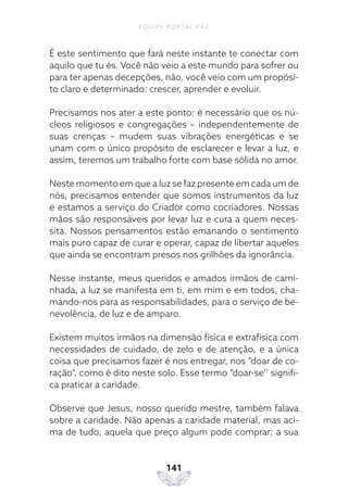 EQUIPE PORTAL PAZ
141
É este sentimento que fará neste instante te conectar com
aquilo que tu és. Você não veio a este mundo para sofrer ou
para ter apenas decepções, não, você veio com um propósi-
to claro e determinado: crescer, aprender e evoluir.
Precisamos nos ater a este ponto: é necessário que os nú-
cleos religiosos e congregações – independentemente de
suas crenças – mudem suas vibrações energéticas e se
unam com o único propósito de esclarecer e levar a luz, e
assim, teremos um trabalho forte com base sólida no amor.
Neste momento em que a luz se faz presente em cada um de
nós, precisamos entender que somos instrumentos da luz
e estamos a serviço do Criador como cocriadores. Nossas
mãos são responsáveis por levar luz e cura a quem neces-
sita. Nossos pensamentos estão emanando o sentimento
mais puro capaz de curar e operar, capaz de libertar aqueles
que ainda se encontram presos nos grilhões da ignorância.
Nesse instante, meus queridos e amados irmãos de cami-
nhada, a luz se manifesta em ti, em mim e em todos, cha-
mando-nos para as responsabilidades, para o serviço de be-
nevolência, de luz e de amparo.
Existem muitos irmãos na dimensão física e extrafísica com
necessidades de cuidado, de zelo e de atenção, e a única
coisa que precisamos fazer é nos entregar, nos “doar de co-
ração”, como é dito neste solo. Esse termo “doar-se’’ signifi-
ca praticar a caridade.
Observe que Jesus, nosso querido mestre, também falava
sobre a caridade. Não apenas a caridade material, mas aci-
ma de tudo, aquela que preço algum pode comprar: a sua
 
