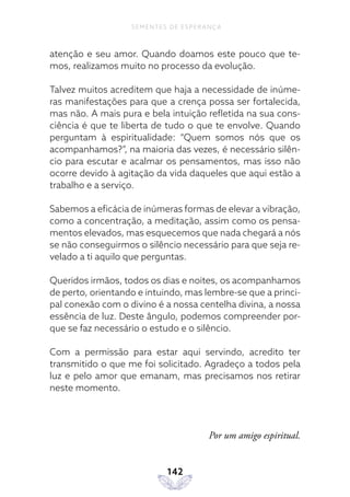 142
SEMENTES DE ESPERANÇA
atenção e seu amor. Quando doamos este pouco que te-
mos, realizamos muito no processo da evolução.
Talvez muitos acreditem que haja a necessidade de inúme-
ras manifestações para que a crença possa ser fortalecida,
mas não. A mais pura e bela intuição refletida na sua cons-
ciência é que te liberta de tudo o que te envolve. Quando
perguntam à espiritualidade: “Quem somos nós que os
acompanhamos?”, na maioria das vezes, é necessário silên-
cio para escutar e acalmar os pensamentos, mas isso não
ocorre devido à agitação da vida daqueles que aqui estão a
trabalho e a serviço.
Sabemos a eficácia de inúmeras formas de elevar a vibração,
como a concentração, a meditação, assim como os pensa-
mentos elevados, mas esquecemos que nada chegará a nós
se não conseguirmos o silêncio necessário para que seja re-
velado a ti aquilo que perguntas.
Queridos irmãos, todos os dias e noites, os acompanhamos
de perto, orientando e intuindo, mas lembre-se que a princi-
pal conexão com o divino é a nossa centelha divina, a nossa
essência de luz. Deste ângulo, podemos compreender por-
que se faz necessário o estudo e o silêncio.
Com a permissão para estar aqui servindo, acredito ter
transmitido o que me foi solicitado. Agradeço a todos pela
luz e pelo amor que emanam, mas precisamos nos retirar
neste momento.
Por um amigo espiritual.
 