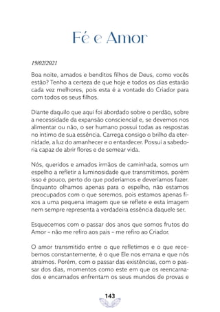143
Fé e Amor
19/02/2021
Boa noite, amados e benditos filhos de Deus, como vocês
estão? Tenho a certeza de que hoje e todos os dias estarão
cada vez melhores, pois esta é a vontade do Criador para
com todos os seus filhos.
Diante daquilo que aqui foi abordado sobre o perdão, sobre
a necessidade da expansão consciencial e, se devemos nos
alimentar ou não, o ser humano possui todas as respostas
no íntimo de sua essência. Carrega consigo o brilho da eter-
nidade, a luz do amanhecer e o entardecer. Possui a sabedo-
ria capaz de abrir flores e de semear vida.
Nós, queridos e amados irmãos de caminhada, somos um
espelho a refletir a luminosidade que transmitimos, porém
isso é pouco, perto do que poderíamos e deveríamos fazer.
Enquanto olhamos apenas para o espelho, não estamos
preocupados com o que seremos, pois estamos apenas fi-
xos a uma pequena imagem que se reflete e esta imagem
nem sempre representa a verdadeira essência daquele ser.
Esquecemos com o passar dos anos que somos frutos do
Amor – não me refiro aos pais – me refiro ao Criador.
O amor transmitido entre o que refletimos e o que rece-
bemos constantemente, é o que Ele nos emana e que nós
atraímos. Porém, com o passar das existências, com o pas-
sar dos dias, momentos como este em que os reencarna-
dos e encarnados enfrentam os seus mundos de provas e
 