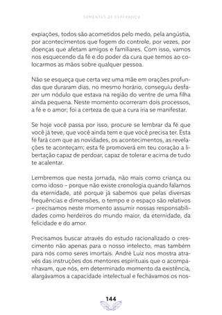 144
SEMENTES DE ESPERANÇA
expiações, todos são acometidos pelo medo, pela angústia,
por acontecimentos que fogem do controle, por vezes, por
doenças que afetam amigos e familiares. Com isso, vamos
nos esquecendo da fé e do poder da cura que temos ao co-
locarmos as mãos sobre qualquer pessoa.
Não se esqueça que certa vez uma mãe em orações profun-
das que duraram dias, no mesmo horário, conseguiu desfa-
zer um nódulo que estava na região do ventre de uma filha
ainda pequena. Neste momento ocorreram dois processos,
a fé e o amor; foi a certeza de que a cura iria se manifestar.
Se hoje você passa por isso, procure se lembrar da fé que
você já teve, que você ainda tem e que você precisa ter. Esta
fé fará com que as novidades, os acontecimentos, as revela-
ções te aconteçam; esta fé promoverá em teu coração a li-
bertação capaz de perdoar, capaz de tolerar e acima de tudo
te acalentar.
Lembremos que nesta jornada, não mais como criança ou
como idoso – porque não existe cronologia quando falamos
da eternidade, até porque já sabemos que pelas diversas
frequências e dimensões, o tempo e o espaço são relativos
– precisamos neste momento assumir nossas responsabili-
dades como herdeiros do mundo maior, da eternidade, da
felicidade e do amor.
Precisamos buscar através do estudo racionalizado o cres-
cimento não apenas para o nosso intelecto, mas também
para nós como seres imortais. André Luiz nos mostra atra-
vés das instruções dos mentores espirituais que o acompa-
nhavam, que nós, em determinado momento da existência,
alargávamos a capacidade intelectual e fechávamos os nos-
 