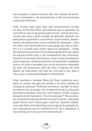 EQUIPE PORTAL PAZ
145
sos corações, e dessa maneira, isso nos impedia de sentir-
mos a compaixão e de percebermos a dor que permeava
nossos semelhantes.
Hoje, muitos anos após este belo ensinamento contido
na obra no Mundo Maior, percebemos que a expansão da
consciência não se dá apenas pelo estudo, mas se dá unica-
mente pelo amor e pela vontade de aprender. Quando nos
dedicamos a aprender e a reconhecer quem somos, desper-
tamos não apenas para nossa vontade de realização – claro
me refiro com benevolência a tudo aquilo que traz acrésci-
mo a ti e a todos que vierem após sua passagem – então
perceberemos que será uma mudança gradual do véu negro
do esquecimento para o véu transparente das memórias.
Estamos muito perto de alcançar o que muitos acreditavam
estar longínquo. Estamos perto de compreender a realidade
como um todo e perceber que nunca estivemos afastados
do todo. Perceberemos, além do mais, o objetivo de cada
planta, de cada pedra, de cada ser vivo para o teu, para o
meu, para o nosso aprendizado e crescimento.
Hoje, queridos e amados filhos de Deus, podemos recu-
perar as nossas energias do perdão e do amor através da
energia da natureza. Podemos encontrar o perdão no abra-
ço fraterno de um amigo, de um desconhecido ou de quem
precisamos perdoar, incluindo nós mesmos. Então, surge a
pergunta mais importante: “Como se abraçar?” Para se abra-
çar, precisamos apenas aceitarmos quem somos, não julgar
quem fomos nem criticar quem seremos. Quando realizar-
mos este feito, entenderemos que as águas do passado fo-
ram necessárias para te transformar em luz e sabedoria, e
elas te farão ser o ser que você necessita ser.
 