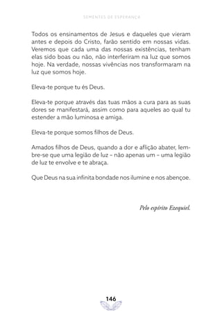 146
SEMENTES DE ESPERANÇA
Todos os ensinamentos de Jesus e daqueles que vieram
antes e depois do Cristo, farão sentido em nossas vidas.
Veremos que cada uma das nossas existências, tenham
elas sido boas ou não, não interferiram na luz que somos
hoje. Na verdade, nossas vivências nos transformaram na
luz que somos hoje.
Eleva-te porque tu és Deus.
Eleva-te porque através das tuas mãos a cura para as suas
dores se manifestará, assim como para aqueles ao qual tu
estender a mão luminosa e amiga.
Eleva-te porque somos filhos de Deus.
Amados filhos de Deus, quando a dor e aflição abater, lem-
bre-se que uma legião de luz – não apenas um – uma legião
de luz te envolve e te abraça.
Que Deus na sua infinita bondade nos ilumine e nos abençoe.
Pelo espírito Ezequiel.
 
