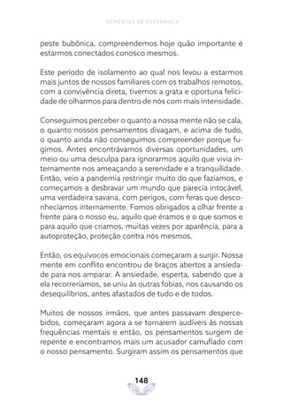 148
SEMENTES DE ESPERANÇA
peste bubônica, compreendemos hoje quão importante é
estarmos conectados conosco mesmos.
Este período de isolamento ao qual nos levou a estarmos
mais juntos de nossos familiares com os trabalhos remotos,
com a convivência direta, tivemos a grata e oportuna felici-
dade de olharmos para dentro de nós com mais intensidade.
Conseguimos perceber o quanto a nossa mente não se cala,
o quanto nossos pensamentos divagam, e acima de tudo,
o quanto ainda não conseguimos compreender porque fu-
gimos. Antes encontrávamos diversas oportunidades, um
meio ou uma desculpa para ignorarmos aquilo que vivia in-
ternamente nos ameaçando a serenidade e a tranquilidade.
Então, veio a pandemia restringir muito do que fazíamos, e
começamos a desbravar um mundo que parecia intocável,
uma verdadeira savana, com perigos, com feras que desco-
nhecíamos internamente. Fomos obrigados a olhar frente a
frente para o nosso eu, aquilo que éramos e o que somos e
para aquilo que criamos, muitas vezes por aparência, para a
autoproteção, proteção contra nós mesmos.
Então, os equívocos emocionais começaram a surgir. Nossa
mente em conflito encontrou de braços abertos a ansieda-
de para nos amparar. A ansiedade, esperta, sabendo que a
ela recorreríamos, se uniu às outras fobias, nos causando os
desequilíbrios, antes afastados de tudo e de todos.
Muitos de nossos irmãos, que antes passavam desperce-
bidos, começaram agora a se tornarem audíveis às nossas
frequências mentais e então, os pensamentos surgem de
repente e encontramos mais um acusador camuflado com
o nosso pensamento. Surgiram assim os pensamentos que
 