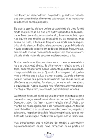 EQUIPE PORTAL PAZ
149
nos levam ao desequilíbrio. Projetados, guiados e orienta-
dos por consciências diferentes das nossas, mas muitas ve-
zes doentes como as nossas.
Eis que a espiritualidade de luz se aproxima de uma forma
ainda mais intensa do que em outros períodos da humani-
dade. Nos cercando, acompanhando, iluminando. Não ape-
nas aquele que recebe as acusações ou as induções, mas
acima de tudo, a todas as frequências ainda em desequilí-
brio, ainda densos. Então, a luz promove a possibilidade de
novos postos de socorro em todos os âmbitos frequenciais.
Falamos de muitas comunidades espirituais tendo uma am-
plitude ainda maior de socorro, esclarecimento e luz.
Gostamos de acreditar que nós somos o meio, acima existe a
luz e as trevas está abaixo. Se olharmos em relação ao céu e à
terra, podemos ter uma noção um tanto quanto equivocada,
mas possível de ser usada. Quando olhamos para o alto, olha-
mos o infinito que é a luz, o amor e a paz. Quando olhamos
para os nossos pés, percebemos o finito que são as dores, as
aflições e as angústias. Fora isso, o conceito acima e abaixo
é equivocado. Agora, quando nos referimos a formas pensa-
mentos, então aí sim, falamos de possibilidades infinitas.
Questiona-se muito sobre alguns dos vales espirituais como
o vale dos drogados e dos suicidas e pensamos: “Como pode
Deus, o criador, não fazer nada em relação a isso?”. Veja o ta-
manho de nossa ignorância e de nossa limitação. As tarefas
de âmbito físico e extrafísico nos revela com amor, respeito e
tolerância, respeitando as leis físicas e espirituais, que os ins-
tintos de preservação muitas vezes cegam nosso raciocínio.
Mas percebemos que o número de irmãos a adentrarem
equivocadamente nessa nova dimensão pelas portas do
 