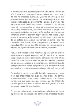 EQUIPE PORTAL PAZ
15
A proporção entre aqueles que estão um passo à frente de
nós é a mesma para aqueles que estão a um passo atrás
de nós no processo evolutivo. Quando olhamos para trás
e vemos seres que amamos e que estamos juntos no pro-
cesso de elevação, de crescimento – porque o universo não
para de expandir; o infinito, a nossa consciência não para de
expandir –, então olhamos para os pequenos e queremos
abraçá-los, trazendo-os, por vezes sentindo a própria dor
que aquele está vivendo, mas confortando e explicando que
a morte e a velhice tão temida por alguns, não existe. O que
existe é a mudança de uma dimensão para outra; saímos
de um estado dimensional e entramos em outro . Isso não
causa dor. Mas diante disso, por que será que existe tantas
camadas diferentes e que tão temidas se tornam como o
inferno, ou agora um novo ponto temido, o umbral.
Não, as dimensões são as mesmas, a passagem de dimen-
são é a mesma, agora a nossa condição estará onde os nos-
sos pensamentos nos conduzem, por isso a reforma íntima
tanto falada em todas as religiões, nos leva a entrar para den-
tro do nosso consciente e inconsciente, compreendendo,
apaziguamento o nosso ser primitivo que ainda nos habita,
que nos traz o instinto, como ser divino, e também o possui.
Então descobrimos como é fácil e belo viver conosco mes-
mos. Isso é fácil? Não, não é, porque não é fácil lidar com as
nossas verdades, com o nosso conhecimento, com a nossa
consciência que sabe e que por vezes nega; não é fácil lidar
com os pesos das nossas culpas, então fugimos, e o mo-
mento da fuga está terminando.
Porque o movimento todo, gerado por cada situação, desde
o processo da fabricação e do conduzir ao processo da vaci-
 