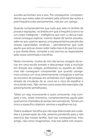 150
SEMENTES DE ESPERANÇA
suicídio aumentam ano a ano. Por conseguinte, compreen-
demos que estes vales só existem pela sintonia das ações e
pela frequência dos pensamentos, não por um castigo.
Quando compreendemos que tudo que está no âmbito de
provas e expiações, no âmbito em que a frequência torna-se
um corpo inteligente – inteligência que nem a ciência tradi-
cional consegue explicar, mesmo diante de tantos estudos,
sabe-se que usamos apenas uma pequeníssima parcela das
nossas capacidades cerebrais – perceberemos que tudo
aquilo que está ao nosso redor nada mais é do que luz e paz
e que diante disso, compete a nós sermos os responsáveis
pela nossa caminhada e escolhas.
Neste momento, muitos de nós não temos coragem de en-
trar em uma escola armado e descarregar toda a munição
em direção aos colegas, professores ou aqueles ao redor,
mas não conseguem compreender que quando carrega-
mos conosco um vírus extremamente contagioso e saímos
ao encontro de pessoas em ambientes com aglomerações,
através da circulação do ar, corre-se o risco de espalhar o
vírus ainda mais. Não vemos como esses dois exemplos são
extremamente semelhantes.
Talvez um seja inconsciente e outro consciente, mas com-
pete a nós, neste momento, compreendermos aquilo pelo
qual somos chamados às portas reencarnatórias. Temos um
único e específico objetivo: sermos e espalharmos luz.
Toda e qualquer escolha que não seja relacionada aos cuida-
dos e à preservação da vida, estamos pendendo para o não
exercício das nossas tarefas. Isso traz consequências, meu
amigo, não como imaginamos, mas traz sobre nós respon-
 