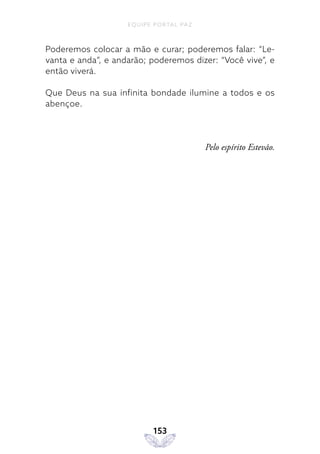 EQUIPE PORTAL PAZ
153
Poderemos colocar a mão e curar; poderemos falar: “Le-
vanta e anda”, e andarão; poderemos dizer: “Você vive”, e
então viverá.
Que Deus na sua infinita bondade ilumine a todos e os
abençoe.
Pelo espírito Estevão.
 