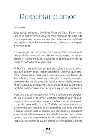 154
Despertar o amor
05/03/2021
Saudações, amados e benditos filhos de Deus. É com mui-
ta alegria que estamos uma vez mais reunidos em nome de
Deus, em nome de Jesus, em nome de toda espiritualidade
que aqui nos envolve neste momento tão importante para
a humanidade.
É com alegria que iniciamos todos os trabalhos sabendo da
necessidade individual de cada ser no processo do apren-
dizado e, acima de tudo, buscando o aperfeiçoamento de
todas as nossas áreas evolutivas.
O Brasil e o mundo passam por situações bastante delica-
das que exigem mais responsabilidade. Observe que esta-
mos reforçando à cada um a oportunidade que temos do
livre arbítrio, mas chamamos a atenção para que possamos
compreender de uma vez por todas a necessidade de reco-
nhecer aquilo que realizamos, aceitar aquilo que decidimos e
também colher com responsabilidade aquilo que plantamos.
Nesta vida, sabemos que o caminho é sempre o do progres-
so, da evolução e do amor. Compreendemos que para al-
cançar a plenitude – relatada por muitos – faz-se necessário
o trabalho sereno do dia a dia. Trabalho pode ser alterado na
sua intensidade. Imagine se acreditarmos que todo trabalho
é árduo; iremos para o campo das provações e expiações
já receosos sabendo que a dificuldade é o que nos espera,
porém, quando observamos tudo com amor, tolerância e
respeito, nós olhamos para o campo e enxergamos a beleza
 