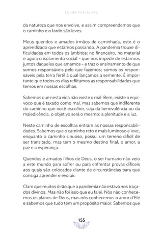 EQUIPE PORTAL PAZ
155
da natureza que nos envolve, e assim compreendemos que
o caminho e o fardo são leves.
Meus queridos e amados irmãos de caminhada, este é o
aprendizado que estamos passando. A pandemia trouxe di-
ficuldades em todos os âmbitos: no financeiro, no material
e agora o isolamento social – que nos impede de estarmos
juntos daqueles que amamos – e traz o ensinamento de que
somos responsáveis pelo que fazemos; somos os respon-
sáveis pela terra fértil à qual lançamos a semente. É impor-
tante que todos os dias reflitamos as responsabilidades que
temos em nossas escolhas.
Sabemos que nesta vida não existe o mal. Bem, existe o equí-
voco que é taxado como mal, mas sabemos que indiferente
do caminho que você escolher, seja da benevolência ou da
maledicência, o objetivo será o mesmo: a plenitude e a luz.
Neste caminho de escolhas entram as nossas responsabili-
dades. Sabemos que o caminho reto é mais luminoso e leve,
enquanto o caminho sinuoso, possui um terreno difícil de
ser transitado, mas tem o mesmo destino final, o amor, a
paz e a esperança.
Queridos e amados filhos de Deus, o ser humano não veio
a este mundo para sofrer ou para enfrentar provas difíceis
aos quais são colocados diante de circunstâncias para que
consiga aprender e evoluir.
Claro que muitos dirão que a pandemia não estava nos traça-
dos divinos. Mas não foi isso que eu falei. Nós não conhece-
mos os planos de Deus, mas nós conhecemos o amor d’Ele
e sabemos que tudo tem um propósito maior. Sabemos que
 