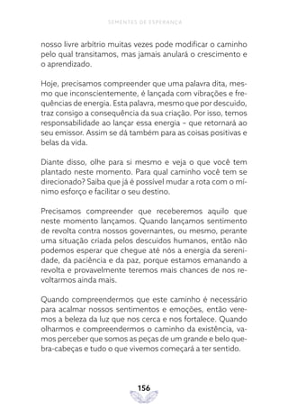 156
SEMENTES DE ESPERANÇA
nosso livre arbítrio muitas vezes pode modificar o caminho
pelo qual transitamos, mas jamais anulará o crescimento e
o aprendizado.
Hoje, precisamos compreender que uma palavra dita, mes-
mo que inconscientemente, é lançada com vibrações e fre-
quências de energia. Esta palavra, mesmo que por descuido,
traz consigo a consequência da sua criação. Por isso, temos
responsabilidade ao lançar essa energia – que retornará ao
seu emissor. Assim se dá também para as coisas positivas e
belas da vida.
Diante disso, olhe para si mesmo e veja o que você tem
plantado neste momento. Para qual caminho você tem se
direcionado? Saiba que já é possível mudar a rota com o mí-
nimo esforço e facilitar o seu destino.
Precisamos compreender que receberemos aquilo que
neste momento lançamos. Quando lançamos sentimento
de revolta contra nossos governantes, ou mesmo, perante
uma situação criada pelos descuidos humanos, então não
podemos esperar que chegue até nós a energia da sereni-
dade, da paciência e da paz, porque estamos emanando a
revolta e provavelmente teremos mais chances de nos re-
voltarmos ainda mais.
Quando compreendermos que este caminho é necessário
para acalmar nossos sentimentos e emoções, então vere-
mos a beleza da luz que nos cerca e nos fortalece. Quando
olharmos e compreendermos o caminho da existência, va-
mos perceber que somos as peças de um grande e belo que-
bra-cabeças e tudo o que vivemos começará a ter sentido.
 
