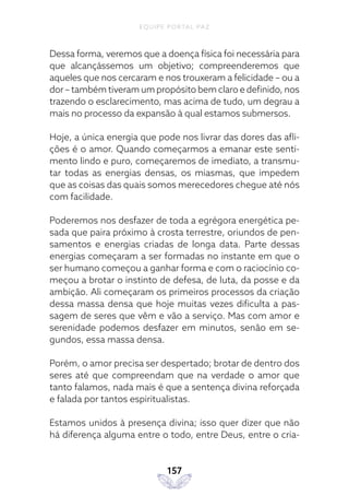 EQUIPE PORTAL PAZ
157
Dessa forma, veremos que a doença física foi necessária para
que alcançássemos um objetivo; compreenderemos que
aqueles que nos cercaram e nos trouxeram a felicidade – ou a
dor – também tiveram um propósito bem claro e definido, nos
trazendo o esclarecimento, mas acima de tudo, um degrau a
mais no processo da expansão à qual estamos submersos.
Hoje, a única energia que pode nos livrar das dores das afli-
ções é o amor. Quando começarmos a emanar este senti-
mento lindo e puro, começaremos de imediato, a transmu-
tar todas as energias densas, os miasmas, que impedem
que as coisas das quais somos merecedores chegue até nós
com facilidade.
Poderemos nos desfazer de toda a egrégora energética pe-
sada que paira próximo à crosta terrestre, oriundos de pen-
samentos e energias criadas de longa data. Parte dessas
energias começaram a ser formadas no instante em que o
ser humano começou a ganhar forma e com o raciocínio co-
meçou a brotar o instinto de defesa, de luta, da posse e da
ambição. Ali começaram os primeiros processos da criação
dessa massa densa que hoje muitas vezes dificulta a pas-
sagem de seres que vêm e vão a serviço. Mas com amor e
serenidade podemos desfazer em minutos, senão em se-
gundos, essa massa densa.
Porém, o amor precisa ser despertado; brotar de dentro dos
seres até que compreendam que na verdade o amor que
tanto falamos, nada mais é que a sentença divina reforçada
e falada por tantos espiritualistas.
Estamos unidos à presença divina; isso quer dizer que não
há diferença alguma entre o todo, entre Deus, entre o cria-
 