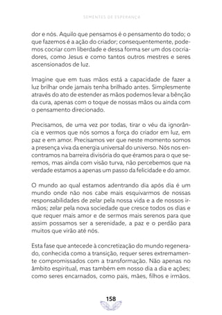 158
SEMENTES DE ESPERANÇA
dor e nós. Aquilo que pensamos é o pensamento do todo; o
que fazemos é a ação do criador; consequentemente, pode-
mos cocriar com liberdade e dessa forma ser um dos cocria-
dores, como Jesus e como tantos outros mestres e seres
ascensionados de luz.
Imagine que em tuas mãos está a capacidade de fazer a
luz brilhar onde jamais tenha brilhado antes. Simplesmente
através do ato de estender as mãos podemos levar a bênção
da cura, apenas com o toque de nossas mãos ou ainda com
o pensamento direcionado.
Precisamos, de uma vez por todas, tirar o véu da ignorân-
cia e vermos que nós somos a força do criador em luz, em
paz e em amor. Precisamos ver que neste momento somos
a presença viva da energia universal do universo. Nós nos en-
contramos na barreira divisória do que éramos para o que se-
remos, mas ainda com visão turva, não percebemos que na
verdade estamos a apenas um passo da felicidade e do amor.
O mundo ao qual estamos adentrando dia após dia é um
mundo onde não nos cabe mais esquivarmos de nossas
responsabilidades de zelar pela nossa vida e a de nossos ir-
mãos; zelar pela nova sociedade que cresce todos os dias e
que requer mais amor e de sermos mais serenos para que
assim possamos ser a serenidade, a paz e o perdão para
muitos que virão até nós.
Esta fase que antecede à concretização do mundo regenera-
do, conhecida como a transição, requer seres extremamen-
te compromissados com a transformação. Não apenas no
âmbito espiritual, mas também em nosso dia a dia e ações;
como seres encarnados, como pais, mães, filhos e irmãos.
 