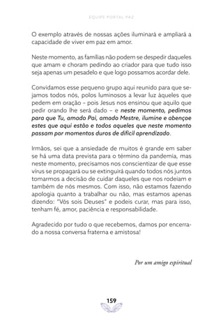 EQUIPE PORTAL PAZ
159
O exemplo através de nossas ações iluminará e ampliará a
capacidade de viver em paz em amor.
Neste momento, as famílias não podem se despedir daqueles
que amam e choram pedindo ao criador para que tudo isso
seja apenas um pesadelo e que logo possamos acordar dele.
Convidamos esse pequeno grupo aqui reunido para que se-
jamos todos nós, polos luminosos a levar luz àqueles que
pedem em oração – pois Jesus nos ensinou que aquilo que
pedir orando lhe será dado – e neste momento, pedimos
para que Tu, amado Pai, amado Mestre, ilumine e abençoe
estes que aqui estão e todos aqueles que neste momento
passam por momentos duros de difícil aprendizado.
Irmãos, sei que a ansiedade de muitos é grande em saber
se há uma data prevista para o término da pandemia, mas
neste momento, precisamos nos conscientizar de que esse
vírus se propagará ou se extinguirá quando todos nós juntos
tomarmos a decisão de cuidar daqueles que nos rodeiam e
também de nós mesmos. Com isso, não estamos fazendo
apologia quanto a trabalhar ou não, mas estamos apenas
dizendo: “Vós sois Deuses” e podeis curar, mas para isso,
tenham fé, amor, paciência e responsabilidade.
Agradecido por tudo o que recebemos, damos por encerra-
do a nossa conversa fraterna e amistosa!
Por um amigo espiritual
 