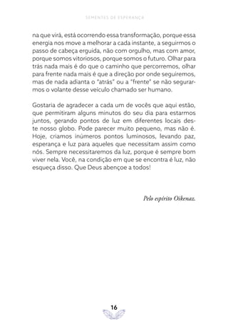 16
SEMENTES DE ESPERANÇA
na que virá, está ocorrendo essa transformação, porque essa
energia nos move a melhorar a cada instante, a seguirmos o
passo de cabeça erguida, não com orgulho, mas com amor,
porque somos vitoriosos, porque somos o futuro. Olhar para
trás nada mais é do que o caminho que percorremos, olhar
para frente nada mais é que a direção por onde seguiremos,
mas de nada adianta o “atrás” ou a “frente” se não segurar-
mos o volante desse veículo chamado ser humano.
Gostaria de agradecer a cada um de vocês que aqui estão,
que permitiram alguns minutos do seu dia para estarmos
juntos, gerando pontos de luz em diferentes locais des-
te nosso globo. Pode parecer muito pequeno, mas não é.
Hoje, criamos inúmeros pontos luminosos, levando paz,
esperança e luz para aqueles que necessitam assim como
nós. Sempre necessitaremos da luz, porque é sempre bom
viver nela. Você, na condição em que se encontra é luz, não
esqueça disso. Que Deus abençoe a todos!
Pelo espírito Oikenaz.
 