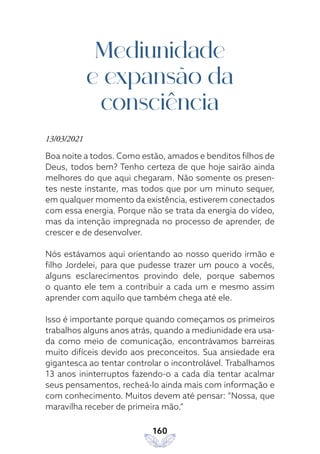 160
Mediunidade
e expansão da
consciência
13/03/2021
Boa noite a todos. Como estão, amados e benditos filhos de
Deus, todos bem? Tenho certeza de que hoje sairão ainda
melhores do que aqui chegaram. Não somente os presen-
tes neste instante, mas todos que por um minuto sequer,
em qualquer momento da existência, estiverem conectados
com essa energia. Porque não se trata da energia do vídeo,
mas da intenção impregnada no processo de aprender, de
crescer e de desenvolver.
Nós estávamos aqui orientando ao nosso querido irmão e
filho Jordelei, para que pudesse trazer um pouco a vocês,
alguns esclarecimentos provindo dele, porque sabemos
o quanto ele tem a contribuir a cada um e mesmo assim
aprender com aquilo que também chega até ele.
Isso é importante porque quando começamos os primeiros
trabalhos alguns anos atrás, quando a mediunidade era usa-
da como meio de comunicação, encontrávamos barreiras
muito difíceis devido aos preconceitos. Sua ansiedade era
gigantesca ao tentar controlar o incontrolável. Trabalhamos
13 anos ininterruptos fazendo-o a cada dia tentar acalmar
seus pensamentos, recheá-lo ainda mais com informação e
com conhecimento. Muitos devem até pensar: “Nossa, que
maravilha receber de primeira mão.”
 