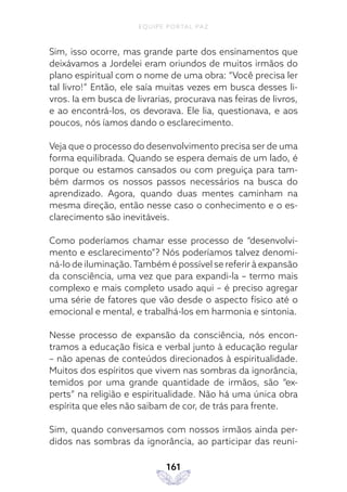 EQUIPE PORTAL PAZ
161
Sim, isso ocorre, mas grande parte dos ensinamentos que
deixávamos a Jordelei eram oriundos de muitos irmãos do
plano espiritual com o nome de uma obra: “Você precisa ler
tal livro!” Então, ele saía muitas vezes em busca desses li-
vros. Ia em busca de livrarias, procurava nas feiras de livros,
e ao encontrá-los, os devorava. Ele lia, questionava, e aos
poucos, nós íamos dando o esclarecimento.
Veja que o processo do desenvolvimento precisa ser de uma
forma equilibrada. Quando se espera demais de um lado, é
porque ou estamos cansados ou com preguiça para tam-
bém darmos os nossos passos necessários na busca do
aprendizado. Agora, quando duas mentes caminham na
mesma direção, então nesse caso o conhecimento e o es-
clarecimento são inevitáveis.
Como poderíamos chamar esse processo de “desenvolvi-
mento e esclarecimento”? Nós poderíamos talvez denomi-
ná-lo de iluminação.Também é possível se referir à expansão
da consciência, uma vez que para expandi-la – termo mais
complexo e mais completo usado aqui – é preciso agregar
uma série de fatores que vão desde o aspecto físico até o
emocional e mental, e trabalhá-los em harmonia e sintonia.
Nesse processo de expansão da consciência, nós encon-
tramos a educação física e verbal junto à educação regular
– não apenas de conteúdos direcionados à espiritualidade.
Muitos dos espíritos que vivem nas sombras da ignorância,
temidos por uma grande quantidade de irmãos, são “ex-
perts” na religião e espiritualidade. Não há uma única obra
espírita que eles não saibam de cor, de trás para frente.
Sim, quando conversamos com nossos irmãos ainda per-
didos nas sombras da ignorância, ao participar das reuni-
 