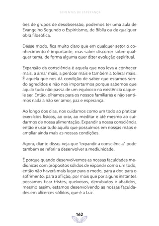 162
SEMENTES DE ESPERANÇA
ões de grupos de desobsessão, podemos ter uma aula de
Evangelho Segundo o Espiritismo, de Bíblia ou de qualquer
obra filosófica.
Desse modo, fica muito claro que em qualquer setor o co-
nhecimento é importante, mas saber discorrer sobre qual-
quer tema, de forma alguma quer dizer evolução espiritual.
Expansão da consciência é aquela que nos leva a conhecer
mais, a amar mais, a perdoar mais e também a tolerar mais.
É aquela que nos dá condição de saber que estamos sen-
do agredidos e não nos importarmos porque sabemos que
aquilo tudo não passa de um equívoco na existência daque-
le ser. Então, olhamos para os nossos familiares e não senti-
mos nada a não ser amor, paz e esperança.
Ao longo dos dias, nos cuidamos como um todo ao praticar
exercícios físicos, ao orar, ao meditar e até mesmo ao cui-
darmos de nossa alimentação. Expandir a nossa consciência
então é usar tudo aquilo que possuímos em nossas mãos e
ampliar ainda mais as nossas condições.
Agora, diante disso, veja que “expandir a consciência” pode
também se referir a desenvolver a mediunidade.
É porque quando desenvolvemos as nossas faculdades me-
diúnicas com propósitos sólidos de expandir como um todo,
então não haverá mais lugar para o medo, para a dor, para o
sofrimento, para a aflição, por mais que por alguns instantes
possamos ficar tristes, queixosos, derrubados e abatidos,
mesmo assim, estamos desenvolvendo as nossas faculda-
des em alicerces sólidos, que é a Luz.
 