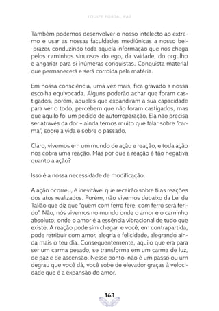 EQUIPE PORTAL PAZ
163
Também podemos desenvolver o nosso intelecto ao extre-
mo e usar as nossas faculdades mediúnicas a nosso bel-
-prazer, conduzindo toda aquela informação que nos chega
pelos caminhos sinuosos do ego, da vaidade, do orgulho
e angariar para si inúmeras conquistas. Conquista material
que permanecerá e será corroída pela matéria.
Em nossa consciência, uma vez mais, fica gravado a nossa
escolha equivocada. Alguns poderão achar que foram cas-
tigados, porém, aqueles que expandiram a sua capacidade
para ver o todo, percebem que não foram castigados, mas
que aquilo foi um pedido de autorreparação. Ela não precisa
ser através da dor – ainda temos muito que falar sobre “car-
ma”, sobre a vida e sobre o passado.
Claro, vivemos em um mundo de ação e reação, e toda ação
nos cobra uma reação. Mas por que a reação é tão negativa
quanto a ação?
Isso é a nossa necessidade de modificação.
A ação ocorreu, é inevitável que recairão sobre ti as reações
dos atos realizados. Porém, não vivemos debaixo da Lei de
Talião que diz que “quem com ferro fere, com ferro será feri-
do”. Não, nós vivemos no mundo onde o amor é o caminho
absoluto; onde o amor é a essência vibracional de tudo que
existe. A reação pode sim chegar, e você, em contrapartida,
pode retribuir com amor, alegria e felicidade, alegrando ain-
da mais o teu dia. Consequentemente, aquilo que era para
ser um carma pesado, se transforma em um carma de luz,
de paz e de ascensão. Nesse ponto, não é um passo ou um
degrau que você dá, você sobe de elevador graças à veloci-
dade que é a expansão do amor.
 