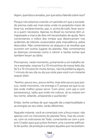 164
SEMENTES DE ESPERANÇA
Vejam, queridos e amados, por que estou falando sobre isso?
Porque nós estamos vivendo um período em que a socieda-
de precisa cada vez mais estar unida no propósito maior de
levar luz, esclarecimento, paz, e, acima de tudo, levar socor-
ro a quem necessita. Apenas no Brasil os números têm ul-
trapassado a marca de dois mil necessitados de ajuda. Nem
comentamos o índice dos irmãos que desencarnam nos
acidentes de trânsito ocasionados pela imprudência, pelos
descuidos. Não comentamos os ataques e as revoltas que
ocorrem em outros lugares do planeta. Não comentamos
as doenças corrosivas como o câncer e tantas outras que
também levam ao óbito.
Precisamos, neste momento, juntamente a um trabalho sé-
rio e exemplar, reservar 5 a 10 minutinhos do nosso belo dia.
Se 5 a 10 minutos for muito tempo, não há problema algum,
1 minuto do seu dia ou da sua noite para você num instante
sequer dizer:
“Senhor, pouco sou, pouco tenho, mas este pouco que pos-
suo, neste momento, me entrego a Ti porque sei que tu sa-
bes onde melhor posso servir. Com amor, com paz e com
perseverança, saiba que onde me colocar, ali eu estarei em
teu nome, zelando, amparando e auxiliando.”
Então, tenha certeza de que naquele dia a espiritualidade e
as energias ao seu redor, serão diferentes.
Naquele instante, você se conectará com a força maior; não
apenas com os instrutores do planeta Terra, mas do univer-
so; com os instrutores do Todo; conectando-se com o pró-
prio Criador para que juntos formem uma corrente edifican-
te de auxílio, de proteção e amparo àqueles que necessitam.
 