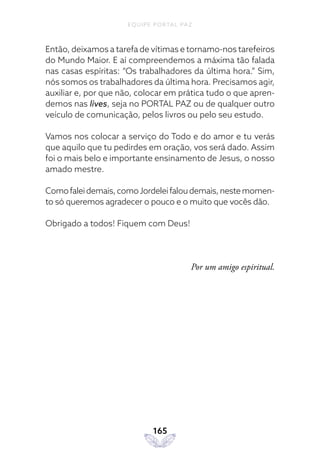 EQUIPE PORTAL PAZ
165
Então, deixamos a tarefa de vítimas e tornamo-nos tarefeiros
do Mundo Maior. E aí compreendemos a máxima tão falada
nas casas espíritas: “Os trabalhadores da última hora.” Sim,
nós somos os trabalhadores da última hora. Precisamos agir,
auxiliar e, por que não, colocar em prática tudo o que apren-
demos nas lives, seja no PORTAL PAZ ou de qualquer outro
veículo de comunicação, pelos livros ou pelo seu estudo.
Vamos nos colocar a serviço do Todo e do amor e tu verás
que aquilo que tu pedirdes em oração, vos será dado. Assim
foi o mais belo e importante ensinamento de Jesus, o nosso
amado mestre.
Comofaleidemais,comoJordeleifaloudemais,nestemomen-
to só queremos agradecer o pouco e o muito que vocês dão.
Obrigado a todos! Fiquem com Deus!
Por um amigo espiritual.
 