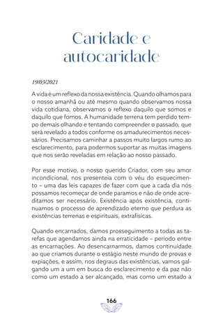 166
Caridade e
autocaridade
19/03/2021
Avidaéumreflexodanossaexistência.Quandoolhamospara
o nosso amanhã ou até mesmo quando observamos nossa
vida cotidiana, observamos o reflexo daquilo que somos e
daquilo que fomos. A humanidade terrena tem perdido tem-
po demais olhando e tentando compreender o passado, que
será revelado a todos conforme os amadurecimentos neces-
sários. Precisamos caminhar a passos muito largos rumo ao
esclarecimento, para podermos suportar as muitas imagens
que nos serão reveladas em relação ao nosso passado.
Por esse motivo, o nosso querido Criador, com seu amor
incondicional, nos presenteia com o véu do esquecimen-
to – uma das leis capazes de fazer com que a cada dia nós
possamos recomeçar de onde paramos e não de onde acre-
ditamos ser necessário. Existência após existência, conti-
nuamos o processo de aprendizado eterno que perdura as
existências terrenas e espirituais, extrafísicas.
Quando encarnados, damos prosseguimento a todas as ta-
refas que agendamos ainda na erraticidade – período entre
as encarnações. Ao desencarnarmos, damos continuidade
ao que criamos durante o estágio neste mundo de provas e
expiações, e assim, nos degraus das existências, vamos gal-
gando um a um em busca do esclarecimento e da paz não
como um estado a ser alcançado, mas como um estado a
 
