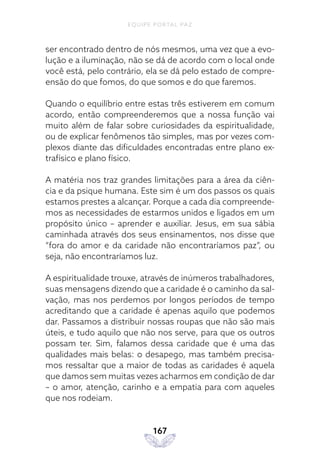 EQUIPE PORTAL PAZ
167
ser encontrado dentro de nós mesmos, uma vez que a evo-
lução e a iluminação, não se dá de acordo com o local onde
você está, pelo contrário, ela se dá pelo estado de compre-
ensão do que fomos, do que somos e do que faremos.
Quando o equilíbrio entre estas três estiverem em comum
acordo, então compreenderemos que a nossa função vai
muito além de falar sobre curiosidades da espiritualidade,
ou de explicar fenômenos tão simples, mas por vezes com-
plexos diante das dificuldades encontradas entre plano ex-
trafísico e plano físico.
A matéria nos traz grandes limitações para a área da ciên-
cia e da psique humana. Este sim é um dos passos os quais
estamos prestes a alcançar. Porque a cada dia compreende-
mos as necessidades de estarmos unidos e ligados em um
propósito único – aprender e auxiliar. Jesus, em sua sábia
caminhada através dos seus ensinamentos, nos disse que
“fora do amor e da caridade não encontraríamos paz”, ou
seja, não encontraríamos luz.
A espiritualidade trouxe, através de inúmeros trabalhadores,
suas mensagens dizendo que a caridade é o caminho da sal-
vação, mas nos perdemos por longos períodos de tempo
acreditando que a caridade é apenas aquilo que podemos
dar. Passamos a distribuir nossas roupas que não são mais
úteis, e tudo aquilo que não nos serve, para que os outros
possam ter. Sim, falamos dessa caridade que é uma das
qualidades mais belas: o desapego, mas também precisa-
mos ressaltar que a maior de todas as caridades é aquela
que damos sem muitas vezes acharmos em condição de dar
– o amor, atenção, carinho e a empatia para com aqueles
que nos rodeiam.
 