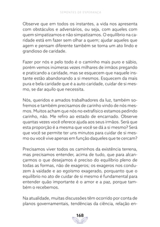 168
SEMENTES DE ESPERANÇA
Observe que em todos os instantes, a vida nos apresenta
com obstáculos e adversários, ou seja, com aqueles com
quem simpatizamos e não simpatizamos. O equilíbrio na ca-
ridade está em fazer sem olhar a quem; ajudar aqueles que
agem e pensam diferente também se torna um ato lindo e
grandioso de caridade.
Fazer por nós e pelo todo é o caminho mais puro e sábio,
porém vemos inúmeras vezes milhares de irmãos pregando
e praticando a caridade, mas se esquecem que naquele ins-
tante estão abandonando a si mesmos. Esquecem da mais
pura e bela caridade que é a auto caridade, cuidar de si mes-
mo, se dar aquilo que necessita.
Nós, queridos e amados trabalhadores da luz, também so-
fremos e também precisamos de carinho vindo de nós mes-
mos. Muitos acham que nós no extrafísico estamos pedindo
carinho, não. Me refiro ao estado de encarnado. Observe
quantas vezes você oferece ajuda aos seus irmãos. Será que
esta proporção é a mesma que você se dá a si mesmo? Será
que você se permite ter uns minutos para cuidar de si mes-
mo ou você vive apenas em função daqueles que te cercam?
Precisamos viver todos os caminhos da existência terrena,
mas precisamos entender, acima de tudo, que para alcan-
çarmos o que desejamos é preciso do equilíbrio pleno de
todas as formas, não de exageros; os exageros nos condu-
zem à vaidade e ao egoísmo exagerado, porquanto que o
equilíbrio no ato de cuidar de si mesmo é fundamental para
entender quão importante é o amor e a paz, porque tam-
bém o recebemos.
Na atualidade, muitas discussões têm ocorrido por conta de
planos governamentais, tendências da ciência, relação en-
 