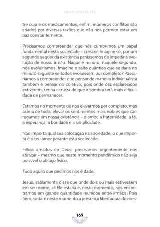 EQUIPE PORTAL PAZ
169
tre cura e os medicamentos, enfim, inúmeros conflitos são
criados por diversas razões que não nos permite estar em
paz constantemente.
Precisamos compreender que nós cumprimos um papel
fundamental nesta sociedade – crescer. Imagine se, por um
segundo sequer da existência parássemos de impedir a evo-
lução de nosso irmão. Naquele minuto, naquele segundo,
nós evoluiríamos! Imagine o salto quântico que se daria no
minuto seguinte se todos evoluíssem por completo? Passa-
ríamos a compreender que pensar de maneira individualista
também é pensar no coletivo, pois onde dez esclarecidos
estiverem, tenha certeza de que a sombra terá mais dificul-
dade de permanecer.
Estamos no momento de nos elevarmos por completo, mas
acima de tudo, elevar os sentimentos mais nobres que car-
regamos em nossa existência – o amor, a fraternidade, a fé,
a esperança, a bondade e a simplicidade.
Não importa qual sua colocação na sociedade, o que impor-
ta é o teu amor perante esta sociedade.
Filhos amados de Deus, precisamos urgentemente nos
abraçar – mesmo que neste momento pandêmico não seja
possível o abraço físico.
Tudo aquilo que pedimos nos é dado.
Jesus, sabiamente disse que onde dois ou mais estivessem
em seu nome, ali Ele estaria e, neste momento, nos encon-
tramos em grande quantidade reunidos entre irmãos. Pois
bem, sintam neste momento a presença libertadora do mes-
 