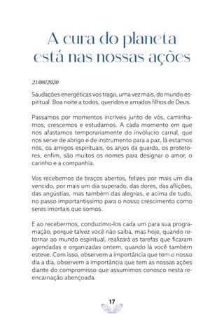 17
A cura do planeta
está nas nossas ações
21/08/2020
Saudações energéticas vos trago, uma vez mais, do mundo es-
piritual. Boa noite a todos, queridos e amados filhos de Deus.
Passamos por momentos incríveis junto de vós, caminha-
mos, crescemos e estudamos. A cada momento em que
nos afastamos temporariamente do invólucro carnal, que
nos serve de abrigo e de instrumento para a paz, lá estamos
nós, os amigos espirituais, os anjos da guarda, os proteto-
res, enfim, são muitos os nomes para designar o amor, o
carinho e a companhia.
Vos recebemos de braços abertos, felizes por mais um dia
vencido, por mais um dia superado, das dores, das aflições,
das angústias, mas também das alegrias, e acima de tudo,
no passo importantíssimo para o nosso crescimento como
seres imortais que somos.
E ao recebermos, conduzimo-los cada um para sua progra-
mação, porque talvez você não saiba, mas hoje, quando re-
tornar ao mundo espiritual, realizará as tarefas que ficaram
agendadas e organizadas ontem, quando lá você também
esteve. Com isso, observem a importância que tem o nosso
dia a dia, observem a importância que tem as nossas ações
diante do compromisso que assumimos conosco nesta re-
encarnação abençoada.
 