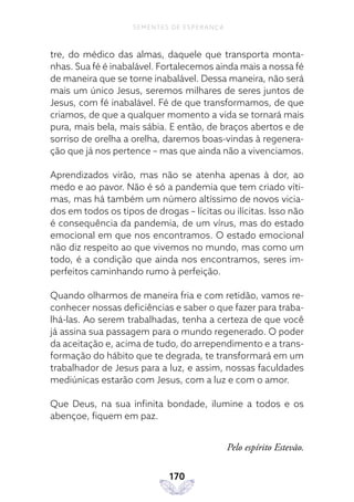 170
SEMENTES DE ESPERANÇA
tre, do médico das almas, daquele que transporta monta-
nhas. Sua fé é inabalável. Fortalecemos ainda mais a nossa fé
de maneira que se torne inabalável. Dessa maneira, não será
mais um único Jesus, seremos milhares de seres juntos de
Jesus, com fé inabalável. Fé de que transformamos, de que
criamos, de que a qualquer momento a vida se tornará mais
pura, mais bela, mais sábia. E então, de braços abertos e de
sorriso de orelha a orelha, daremos boas-vindas à regenera-
ção que já nos pertence – mas que ainda não a vivenciamos.
Aprendizados virão, mas não se atenha apenas à dor, ao
medo e ao pavor. Não é só a pandemia que tem criado víti-
mas, mas há também um número altíssimo de novos vicia-
dos em todos os tipos de drogas – lícitas ou ilícitas. Isso não
é consequência da pandemia, de um vírus, mas do estado
emocional em que nos encontramos. O estado emocional
não diz respeito ao que vivemos no mundo, mas como um
todo, é a condição que ainda nos encontramos, seres im-
perfeitos caminhando rumo à perfeição.
Quando olharmos de maneira fria e com retidão, vamos re-
conhecer nossas deficiências e saber o que fazer para traba-
lhá-las. Ao serem trabalhadas, tenha a certeza de que você
já assina sua passagem para o mundo regenerado. O poder
da aceitação e, acima de tudo, do arrependimento e a trans-
formação do hábito que te degrada, te transformará em um
trabalhador de Jesus para a luz, e assim, nossas faculdades
mediúnicas estarão com Jesus, com a luz e com o amor.
Que Deus, na sua infinita bondade, ilumine a todos e os
abençoe, fiquem em paz.
Pelo espírito Estevão.
 