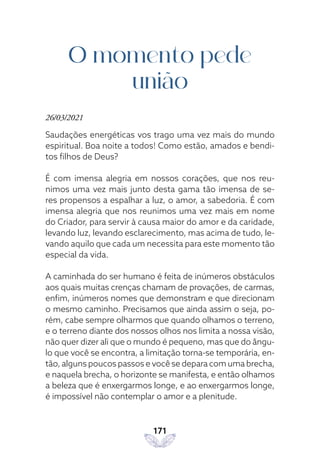 171
O momento pede
união
26/03/2021
Saudações energéticas vos trago uma vez mais do mundo
espiritual. Boa noite a todos! Como estão, amados e bendi-
tos filhos de Deus?
É com imensa alegria em nossos corações, que nos reu-
nimos uma vez mais junto desta gama tão imensa de se-
res propensos a espalhar a luz, o amor, a sabedoria. É com
imensa alegria que nos reunimos uma vez mais em nome
do Criador, para servir à causa maior do amor e da caridade,
levando luz, levando esclarecimento, mas acima de tudo, le-
vando aquilo que cada um necessita para este momento tão
especial da vida.
A caminhada do ser humano é feita de inúmeros obstáculos
aos quais muitas crenças chamam de provações, de carmas,
enfim, inúmeros nomes que demonstram e que direcionam
o mesmo caminho. Precisamos que ainda assim o seja, po-
rém, cabe sempre olharmos que quando olhamos o terreno,
e o terreno diante dos nossos olhos nos limita a nossa visão,
não quer dizer ali que o mundo é pequeno, mas que do ângu-
lo que você se encontra, a limitação torna-se temporária, en-
tão, alguns poucos passos e você se depara com uma brecha,
e naquela brecha, o horizonte se manifesta, e então olhamos
a beleza que é enxergarmos longe, e ao enxergarmos longe,
é impossível não contemplar o amor e a plenitude.
 