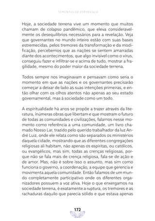 172
SEMENTES DE ESPERANÇA
Hoje, a sociedade terrena vive um momento que muitos
chamam de colapso pandêmico, que eleva consideravel-
mente os desequilíbrios necessários para a revelação. Veja
que governantes no mundo inteiro estão com suas bases
estremecidas, pelos tremores da transformação e da modi-
ficação, percebemos que as nações se sentem amarradas
diante dos acontecimentos, que algo invisível como o vírus,
conseguiu fazer e infiltrar-se e acima de tudo, mostrar a fra-
gilidade, mesmo do poder maior da sociedade terrena.
Todos sempre nos imaginavam e pensavam como seria o
momento em que as nações e os governantes precisarão
começar a deixar de lado as suas intenções primeiras, e en-
tão olhar com os olhos atentos não apenas ao seu estado
governamental, mas à sociedade como um todo.
A espiritualidade há anos se propõe a trazer através da lite-
ratura, inúmeras obras que libertam e que mostram o futuro
de todas as comunidades e civilizações, falamos nesse mo-
mento como referência a uma comunidade, um livro cha-
mado Nosso Lar, trazido pelo querido trabalhador da luz An-
dré Luiz, onde ele relata como são separados os ministérios
daquela cidade, mostrando que as diferentes congregações
religiosas ali habitam, não apenas os espíritas, ou católicos,
ou evangélicos, mas sim, todas as crenças religiosas, por-
que não se fala mais de crença religiosa, fala-se de ação e
de amor. Mas, não é sobre isso o assunto, mas sim como
funciona o governo, a coordenação, a equipe que gerencia e
movimenta aquela comunidade. Então falamos de um mun-
do completamente participativo onde os diferentes orga-
nizadores possuem a voz ativa. Hoje o que enxergamos na
sociedade terrena, é exatamente a ruptura, os tremores e as
rachaduras daquilo que parecia sólido e que estava apenas
 